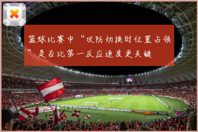 篮球比赛中“攻防切换时位置占领”是否比第一反应速度更关键