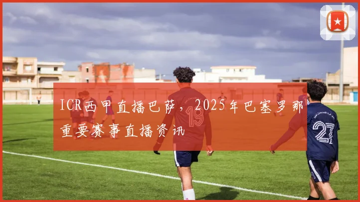 ICR西甲直播巴萨，2025年巴塞罗那重要赛事直播资讯