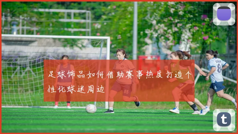 足球饰品如何借助赛事热度打造个性化球迷周边