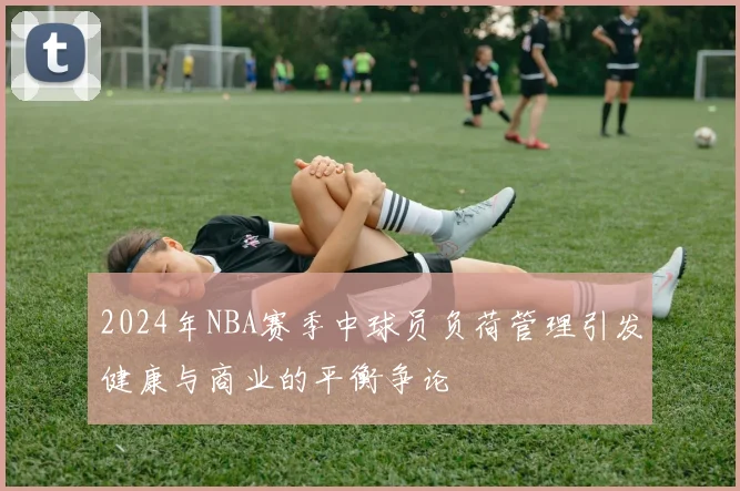 2024年NBA赛季中球员负荷管理引发健康与商业的平衡争论