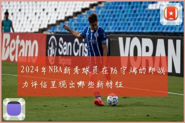 2024年NBA新秀球员在防守端的即战力评估呈现出哪些新特征