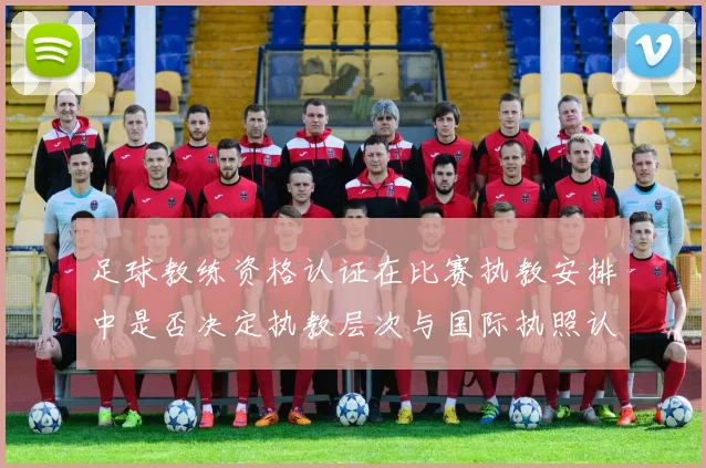足球教练资格认证在比赛执教安排中是否决定执教层次与国际执照认受性